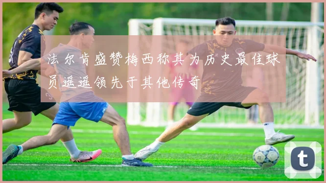 法尔肯盛赞梅西称其为历史最佳球员遥遥领先于其他传奇