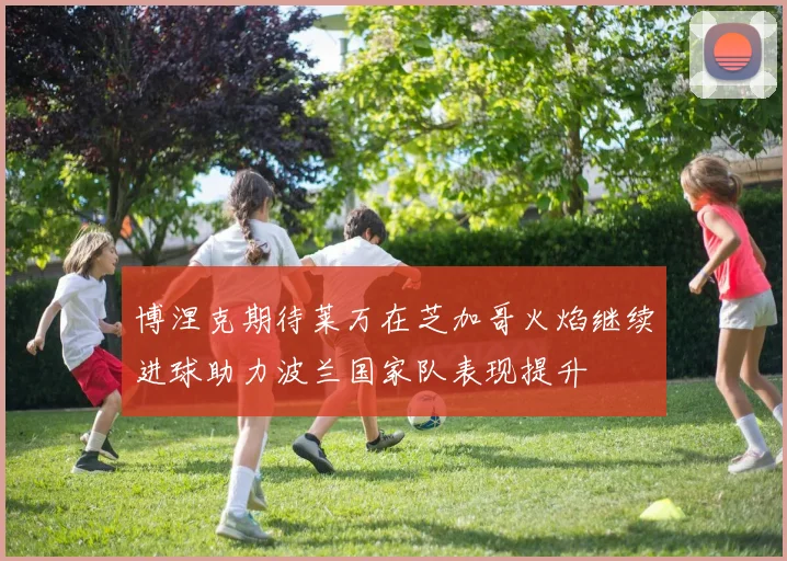 博涅克期待莱万在芝加哥火焰继续进球助力波兰国家队表现提升