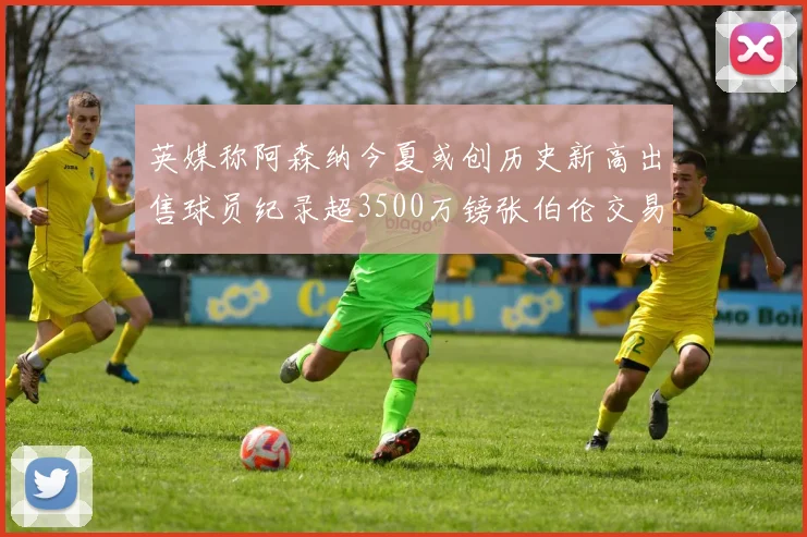 英媒称阿森纳今夏或创历史新高出售球员纪录超3500万镑张伯伦交易