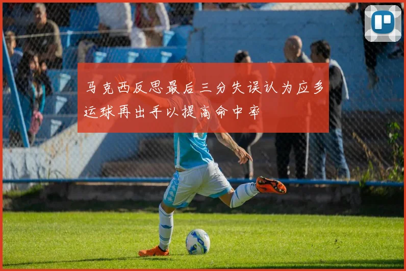 马克西反思最后三分失误认为应多运球再出手以提高命中率