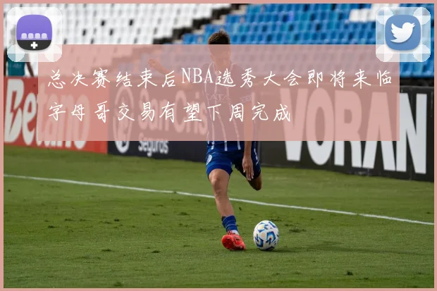 总决赛结束后NBA选秀大会即将来临字母哥交易有望下周完成