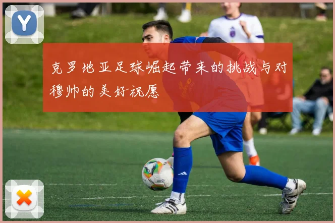 克罗地亚足球崛起带来的挑战与对穆帅的美好祝愿