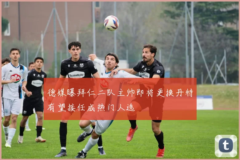 德媒曝拜仁二队主帅即将更换丹特有望接任成热门人选