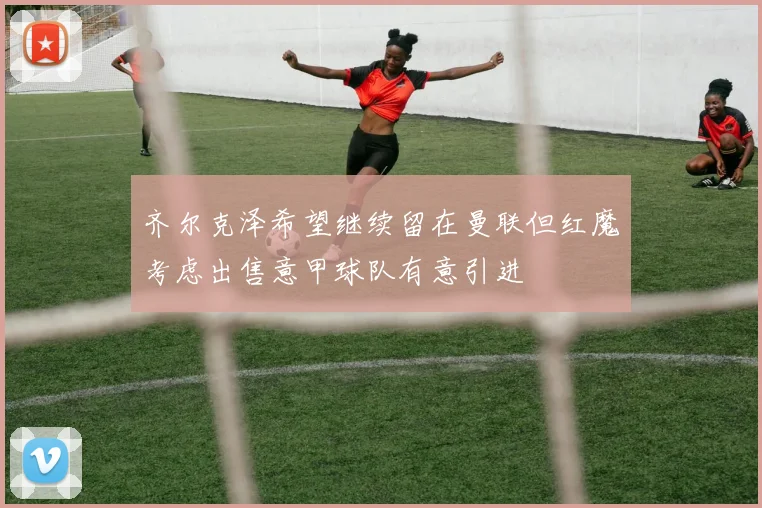 齐尔克泽希望继续留在曼联但红魔考虑出售意甲球队有意引进
