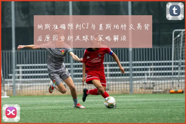 纳斯准确预判CJ与基斯珀特交易背后原因分析及球队策略解读