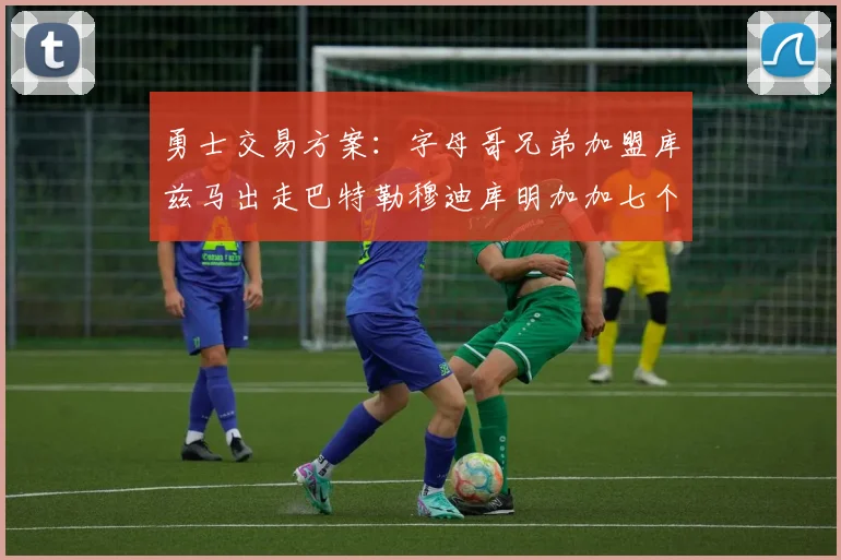 勇士交易方案：字母哥兄弟加盟库兹马出走巴特勒穆迪库明加加七个首轮选秀权