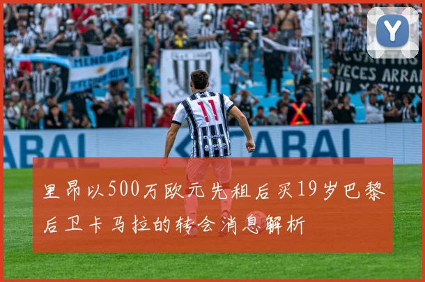 里昂以500万欧元先租后买19岁巴黎后卫卡马拉的转会消息解析
