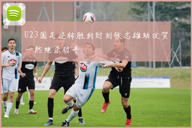 U23国足逆转胜利时刻张志雄助攻贺一然绝杀对手