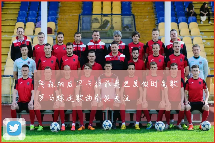 阿森纳后卫卡拉菲奥里度假时高歌罗马球迷歌曲引发关注