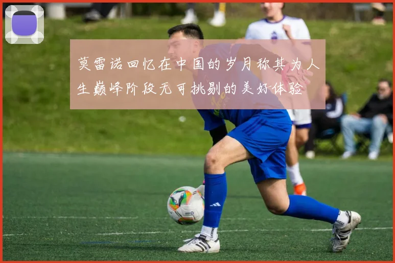 莫雷诺回忆在中国的岁月称其为人生巅峰阶段无可挑剔的美好体验