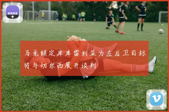 马竞锁定库库雷利亚为左后卫目标将与切尔西展开谈判