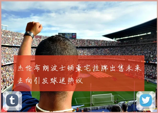 杰伦布朗波士顿豪宅挂牌出售未来去向引发球迷热议
