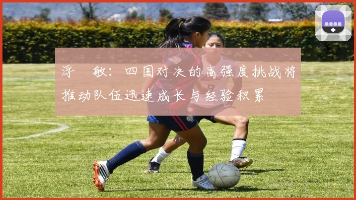 浮嶋敏：四国对决的高强度挑战将推动队伍迅速成长与经验积累