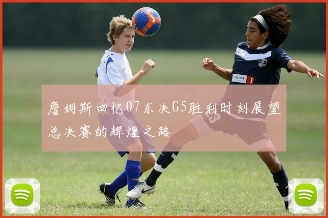 詹姆斯回忆07东决G5胜利时刻展望总决赛的辉煌之路