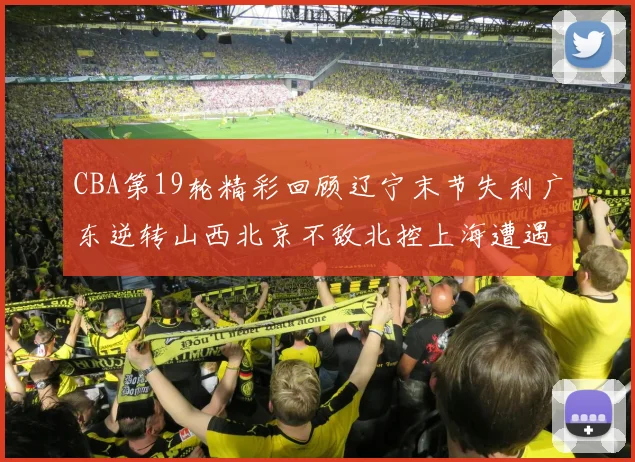 CBA第19轮精彩回顾辽宁末节失利广东逆转山西北京不敌北控上海遭遇浙江重创