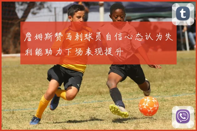 詹姆斯赞马刺球员自信心态认为失利能助力下场表现提升