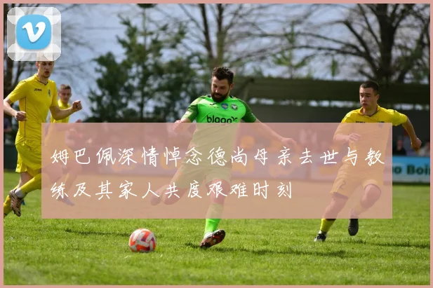 姆巴佩深情悼念德尚母亲去世与教练及其家人共度艰难时刻